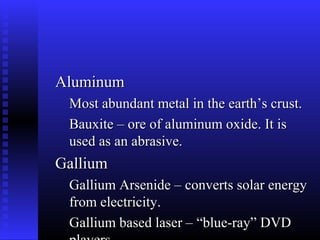 Aluminum
 Most abundant metal in the earth’s crust.
 Bauxite – ore of aluminum oxide. It is
 used as an abrasive.
Gallium
 Gallium Arsenide – converts solar energy
 from electricity.
 Gallium based laser – “blue-ray” DVD
 
