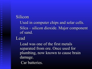 Silicon
  Used in computer chips and solar cells.
  Silca – silicon dioxide. Major component
  of sand.
Lead
  Lead was one of the first metals
  separated from ore. Once used for
  plumbing, now known to cause brain
  damage.
   Car batteries.
 