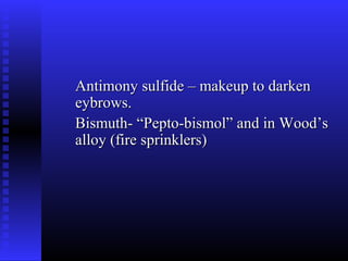 Antimony sulfide – makeup to darken
eybrows.
Bismuth- “Pepto-bismol” and in Wood’s
alloy (fire sprinklers)
 