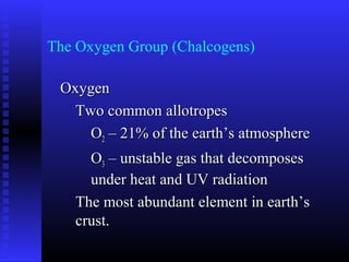 The Oxygen Group (Chalcogens)

 Oxygen
   Two common allotropes
     O2 – 21% of the earth’s atmosphere
     O3 – unstable gas that decomposes
     under heat and UV radiation
   The most abundant element in earth’s
   crust.
 