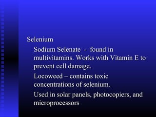 Selenium
  Sodium Selenate - found in
  multivitamins. Works with Vitamin E to
  prevent cell damage.
  Locoweed – contains toxic
  concentrations of selenium.
  Used in solar panels, photocopiers, and
  microprocessors
 
