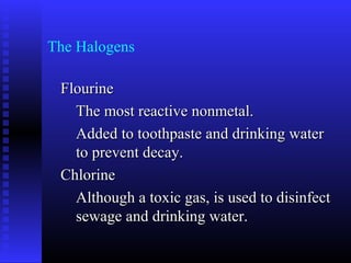 The Halogens

 Flourine
   The most reactive nonmetal.
   Added to toothpaste and drinking water
   to prevent decay.
 Chlorine
   Although a toxic gas, is used to disinfect
   sewage and drinking water.
 