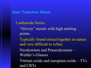 Inner Transition Metals

  Lanthanide Series
    “Silvery” metals with high melting
    points.
    Typically found mixed together in nature
    and very difficult to refine.
    Neodymium and Praseodymium –
    Welder’s Glasses
    Yttrium oxide and europium oxide – TVs
    and CRTs
 