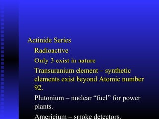 Actinide Series
  Radioactive
  Only 3 exist in nature
  Transuranium element – synthetic
  elements exist beyond Atomic number
  92.
  Plutonium – nuclear “fuel” for power
  plants.
  Americium – smoke detectors.
 