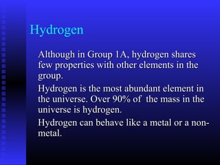 Hydrogen
 Although in Group 1A, hydrogen shares
 few properties with other elements in the
 group.
 Hydrogen is the most abundant element in
 the universe. Over 90% of the mass in the
 universe is hydrogen.
 Hydrogen can behave like a metal or a non-
 metal.
 