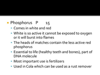  Phosphorus P 15
 Comes in white and red
 White is so active it cannot be exposed to oxygen
or it will burst into flames
 The heads of matches contain the less active red
phosphorus
 Essential to life (healthy teeth and bones), part of
DNA molecule
 Most important use is fertilizers
 Used in Cola which can be used as a rust remover
 