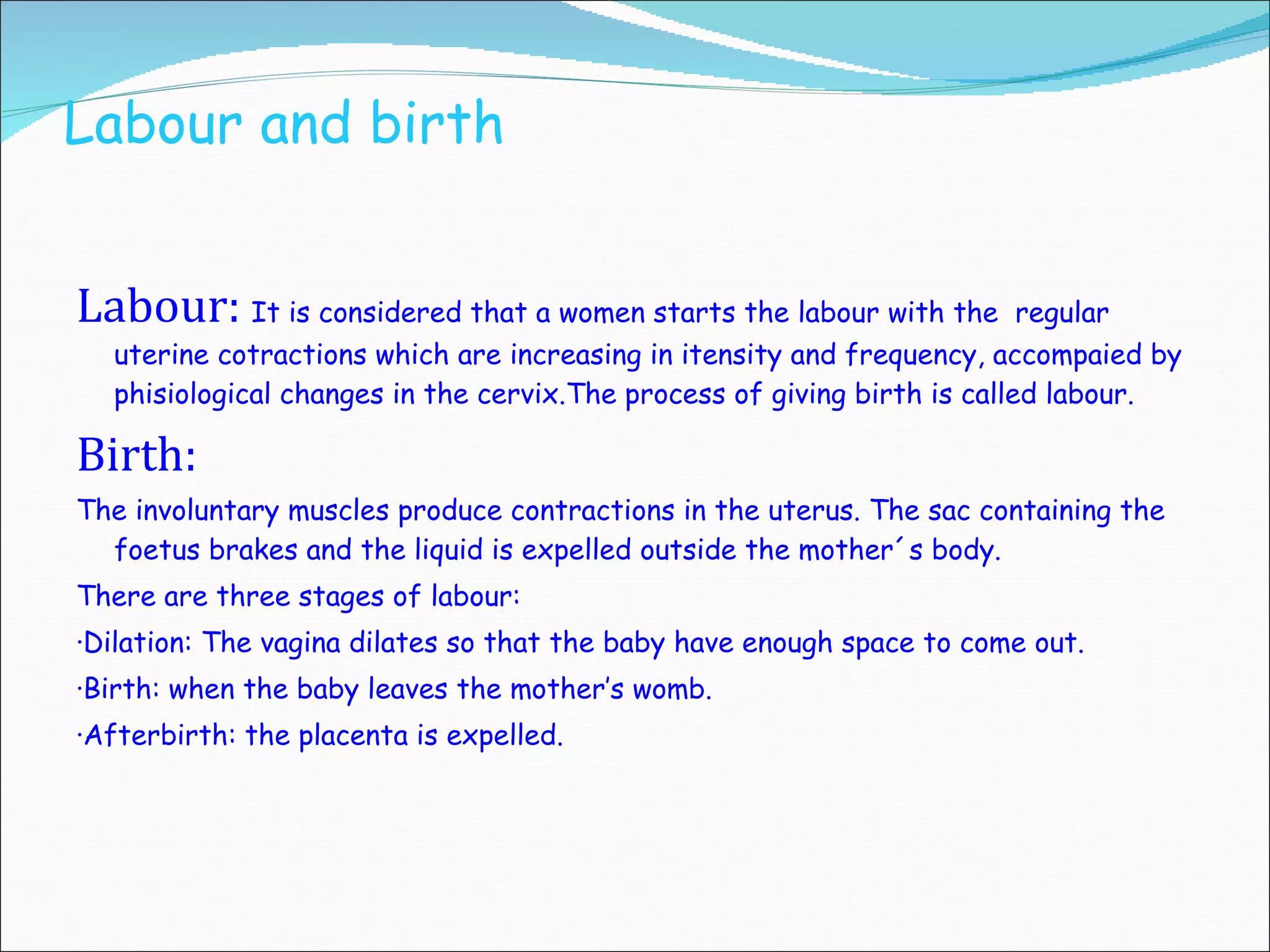 Labour and b irth  Labour:   It is considered that a women starts the labour with the  regular uterine cotractions which are increasing in itensity and frequency, accompaied by phisiological changes in the cervix. T he process of giving birth is called labour. Birth: The involuntary muscles produce contractions in the uterus. The sac containing the foetus brakes and the liquid is expelled  outside the mother´s body . There are three stages of labour: ·Dilation: The vagina dilates so that the baby have enough space to come out. ·Birth: when the baby leaves the mother’s womb. ·Afterbirth: the placenta is expelled. 