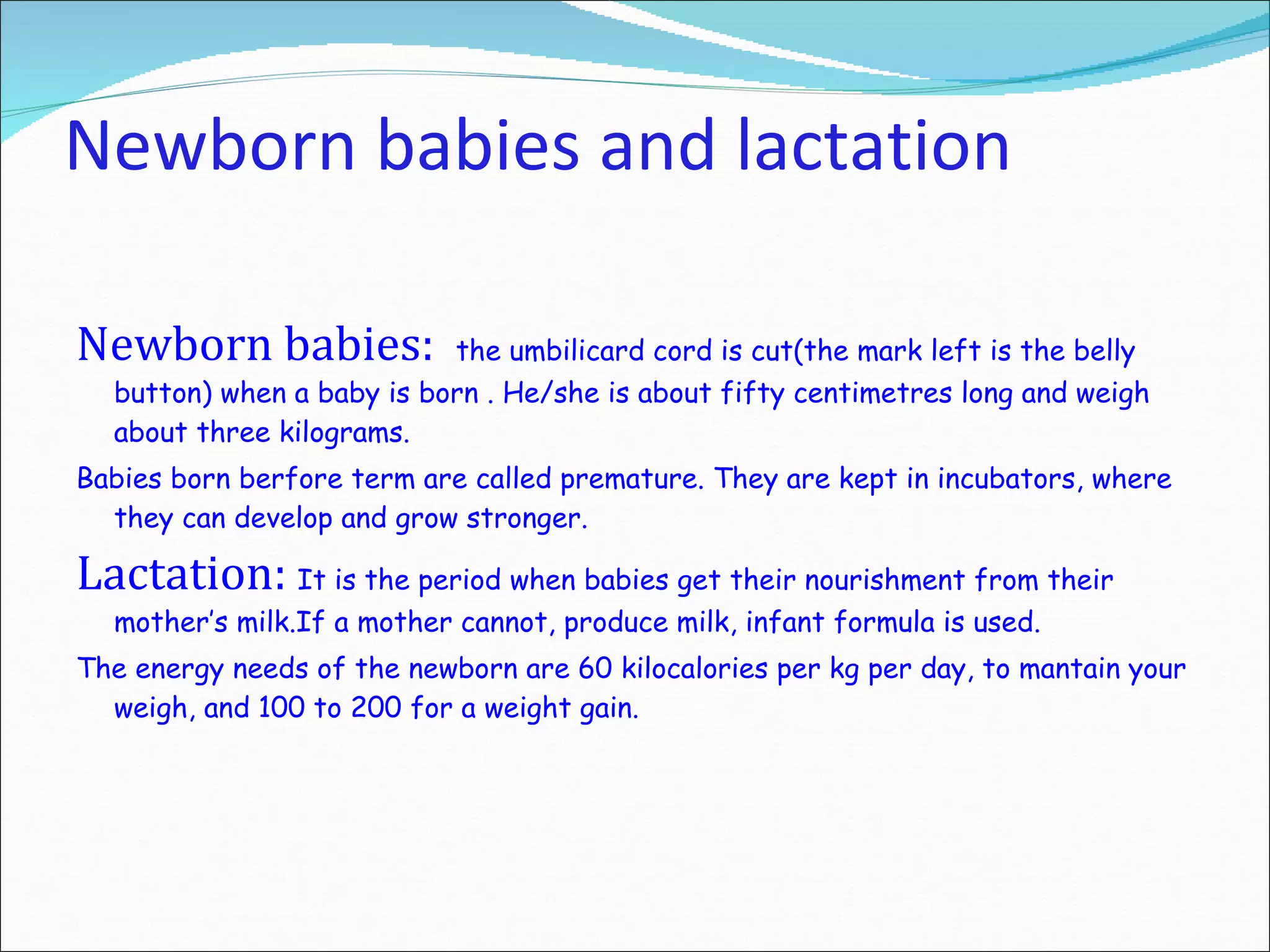 Newborn babies and lactation Newborn babies:   th e umbilicard cord is cut (t he mark  left is the  belly button ) when a baby is born  .  He/she is  about fifty centimetres long and weigh about three kilograms. Babies born berfore term are called premature.  They  are kept in incubators, where they can develop and grow stronger. Lactation:  It  is the period when babies get their nourishment from their mother’s milk.If a mother cannot, produce milk, infant formula is used. The energy needs of the newborn are 60 kilocalories per kg per day, to mantain your weigh, and 100 to 200 for a weight gain. 
