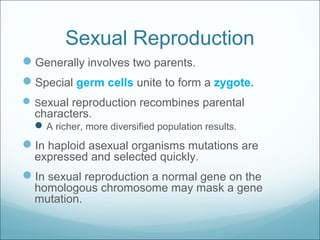 Sexual Reproduction
Generally involves two parents.
Special germ cells unite to form a zygote.
Sexual reproduction recombines parental
characters.
A richer, more diversified population results.
In haploid asexual organisms mutations are
expressed and selected quickly.
In sexual reproduction a normal gene on the
homologous chromosome may mask a gene
mutation.
 