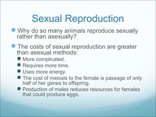 Sexual Reproduction
Why do so many animals reproduce sexually
rather than asexually?
The costs of sexual reproduction are greater
than asexual methods:
More complicated.
Requires more time.
Uses more energy.
The cost of meiosis to the female is passage of only
half of her genes to offspring.
Production of males reduces resources for females
that could produce eggs.
 
