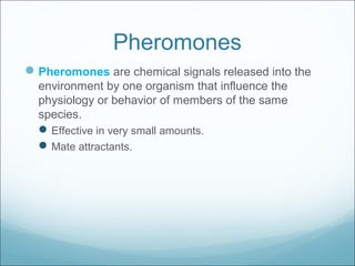 Pheromones
Pheromones are chemical signals released into the
environment by one organism that influence the
physiology or behavior of members of the same
species.
Effective in very small amounts.
Mate attractants.
 