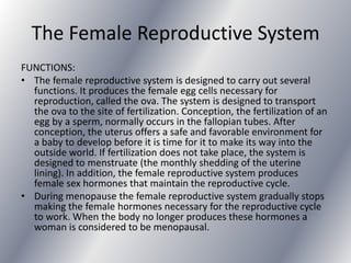 The Female Reproductive System
FUNCTIONS:
• The female reproductive system is designed to carry out several
  functions. It produces the female egg cells necessary for
  reproduction, called the ova. The system is designed to transport
  the ova to the site of fertilization. Conception, the fertilization of an
  egg by a sperm, normally occurs in the fallopian tubes. After
  conception, the uterus offers a safe and favorable environment for
  a baby to develop before it is time for it to make its way into the
  outside world. If fertilization does not take place, the system is
  designed to menstruate (the monthly shedding of the uterine
  lining). In addition, the female reproductive system produces
  female sex hormones that maintain the reproductive cycle.
• During menopause the female reproductive system gradually stops
  making the female hormones necessary for the reproductive cycle
  to work. When the body no longer produces these hormones a
  woman is considered to be menopausal.
 