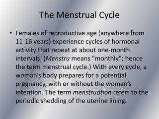 The Menstrual Cycle
• Females of reproductive age (anywhere from
  11-16 years) experience cycles of hormonal
  activity that repeat at about one-month
  intervals. (Menstru means "monthly"; hence
  the term menstrual cycle.) With every cycle, a
  woman’s body prepares for a potential
  pregnancy, with or without the woman’s
  intention. The term menstruation refers to the
  periodic shedding of the uterine lining.
 