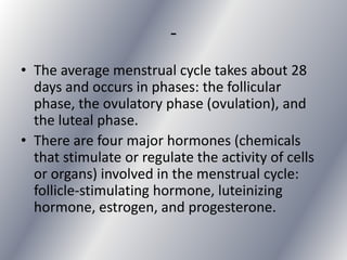 -
• The average menstrual cycle takes about 28
  days and occurs in phases: the follicular
  phase, the ovulatory phase (ovulation), and
  the luteal phase.
• There are four major hormones (chemicals
  that stimulate or regulate the activity of cells
  or organs) involved in the menstrual cycle:
  follicle-stimulating hormone, luteinizing
  hormone, estrogen, and progesterone.
 