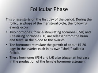Follicular Phase
This phase starts on the first day of the period. During the
  follicular phase of the menstrual cycle, the following
  events occur:
• Two hormones, follicle-stimulating hormone (FSH) and
  luteinizing hormone (LH) are released from the brain
  and travel in the blood to the ovaries.
• The hormones stimulate the growth of about 15-20
  eggs in the ovaries each in its own "shell," called a
  follicle.
• These hormones (FSH and LH) also trigger an increase
  in the production of the female hormone estrogen.
 