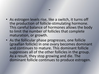 -
• As estrogen levels rise, like a switch, it turns off
  the production of follicle-stimulating hormone.
  This careful balance of hormones allows the body
  to limit the number of follicles that complete
  maturation, or growth.
• As the follicular phase progresses, one follicle
  (graafian follicle) in one ovary becomes dominant
  and continues to mature. This dominant follicle
  suppresses all of the other follicles in the group.
  As a result, they stop growing and die. The
  dominant follicle continues to produce estrogen.
 