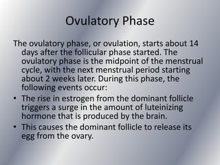 Ovulatory Phase
The ovulatory phase, or ovulation, starts about 14
  days after the follicular phase started. The
  ovulatory phase is the midpoint of the menstrual
  cycle, with the next menstrual period starting
  about 2 weeks later. During this phase, the
  following events occur:
• The rise in estrogen from the dominant follicle
  triggers a surge in the amount of luteinizing
  hormone that is produced by the brain.
• This causes the dominant follicle to release its
  egg from the ovary.
 