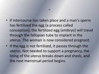 -
• If intercourse has taken place and a man's sperm
  has fertilized the egg (a process called
  conception), the fertilized egg (embryo) will travel
  through the fallopian tube to implant in the
  uterus. The woman is now considered pregnant.
• If the egg is not fertilized, it passes through the
  uterus. Not needed to support a pregnancy, the
  lining of the uterus breaks down and sheds, and
  the next menstrual period begins.
 