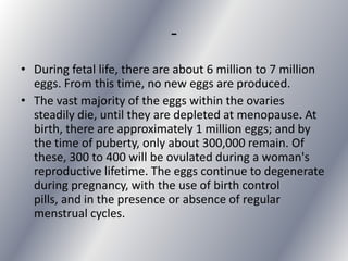 -
• During fetal life, there are about 6 million to 7 million
  eggs. From this time, no new eggs are produced.
• The vast majority of the eggs within the ovaries
  steadily die, until they are depleted at menopause. At
  birth, there are approximately 1 million eggs; and by
  the time of puberty, only about 300,000 remain. Of
  these, 300 to 400 will be ovulated during a woman's
  reproductive lifetime. The eggs continue to degenerate
  during pregnancy, with the use of birth control
  pills, and in the presence or absence of regular
  menstrual cycles.
 