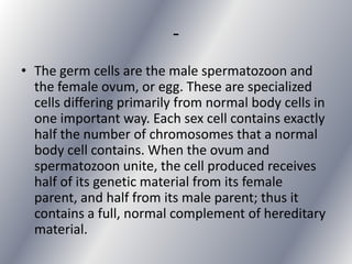 -
• The germ cells are the male spermatozoon and
  the female ovum, or egg. These are specialized
  cells differing primarily from normal body cells in
  one important way. Each sex cell contains exactly
  half the number of chromosomes that a normal
  body cell contains. When the ovum and
  spermatozoon unite, the cell produced receives
  half of its genetic material from its female
  parent, and half from its male parent; thus it
  contains a full, normal complement of hereditary
  material.
 