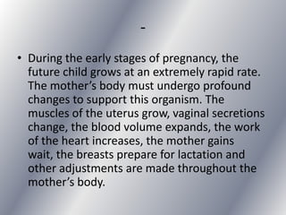 -
• During the early stages of pregnancy, the
  future child grows at an extremely rapid rate.
  The mother’s body must undergo profound
  changes to support this organism. The
  muscles of the uterus grow, vaginal secretions
  change, the blood volume expands, the work
  of the heart increases, the mother gains
  wait, the breasts prepare for lactation and
  other adjustments are made throughout the
  mother’s body.
 