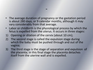 -
• The average duration of pregnancy or the gastation period
  is about 280 days, or 9 calendar months, although it may
  vary considerably from that average.
• Labor or childbirth is the physiological process by which the
  fetus is expelled from the uterus. It occurs in three stages:
1) Opening or dilation of the cervix (about 10 cm);
2) The second stage is called the expulsion stage during
    which the baby must be pushed through and out of the
    vagina;
3) The third stage is the stage of separation and expulsion of
    the placenta; in this final stage the placenta detaches
    itself from the uterine wall and is expelled.
 