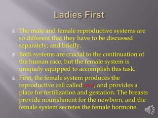    The male and female reproductive systems are
    so different that they have to be discussed
    separately, and briefly.
   Both systems are crucial to the continuation of
    the human race, but the female system is
    uniquely equipped to accomplish this task.
   First, the female system produces the
    reproductive cell called ova, and provides a
    place for fertilization and gestation. The breasts
    provide nourishment for the newborn, and the
    female system secretes the female hormone.
 