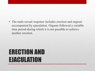 ERECTION AND
EJACULATION
• The male sexual response includes erection and orgasm
accompanied by ejaculation. Orgasm followed a variable
time period during which it is not possible to achieve
another erection.
 