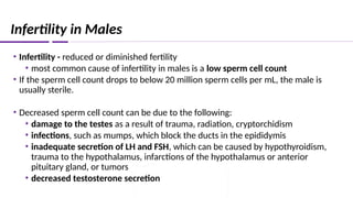Infertility in Males
• Infertility - reduced or diminished fertility
• most common cause of infertility in males is a low sperm cell count
• If the sperm cell count drops to below 20 million sperm cells per mL, the male is
usually sterile.
• Decreased sperm cell count can be due to the following:
• damage to the testes as a result of trauma, radiation, cryptorchidism
• infections, such as mumps, which block the ducts in the epididymis
• inadequate secretion of LH and FSH, which can be caused by hypothyroidism,
trauma to the hypothalamus, infarctions of the hypothalamus or anterior
pituitary gland, or tumors
• decreased testosterone secretion
 