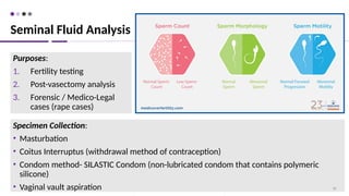 Specimen Collection:
• Masturbation
• Coitus Interruptus (withdrawal method of contraception)
• Condom method- SILASTIC Condom (non-lubricated condom that contains polymeric
silicone)
• Vaginal vault aspiration 38
Purposes:
1. Fertility testing
2. Post-vasectomy analysis
3. Forensic / Medico-Legal
cases (rape cases)
Seminal Fluid Analysis
 