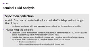 •Specimen Collection:
• Abstain from sex or masturbation for a period of 3-5 days and not longer
than 7 days
• Prolonged abstinence will cause increased semen volume but decreased sperm motility.
• Always note the time of :
• Collection- usually done at room temperature but should be maintained at 370
C. If done outside,
semen must be transported in the laboratory within 1 hour.
• Liquefaction- sperm analysis should only be done after complete semen liquefaction. Normal
liquefaction time: 30-60 minutes. If complete liquefaction is not necessary:
• Break mucus and clumps
• Add chemicals like amylase or bromelin, plasmin & chymotrypsin
39
Seminal Fluid Analysis
 