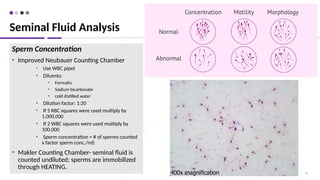 41
Sperm Concentration
• Improved Neubauer Counting Chamber
• Use WBC pipet
• Diluents:
• Formalin
• Sodium bicarbonate
• cold distilled water
• Dilution factor: 1:20
• If 5 RBC squares were used multiply by
1,000,000
• If 2 WBC squares were used multiply by
100,000
• Sperm concentration = # of sperms counted
x factor sperm conc./ml)
• Makler Counting Chamber- seminal fluid is
counted undiluted; sperms are immobilized
through HEATING.
Seminal Fluid Analysis
 