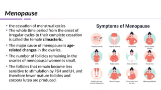 Menopause
• the cessation of menstrual cycles
• The whole time period from the onset of
irregular cycles to their complete cessation
is called the female climacteric.
• The major cause of menopause is age-
related changes in the ovaries.
• The number of follicles remaining in the
ovaries of menopausal women is small.
• The follicles that remain become less
sensitive to stimulation by FSH and LH, and
therefore fewer mature follicles and
corpora lutea are produced.
 