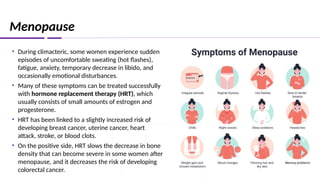 Menopause
• During climacteric, some women experience sudden
episodes of uncomfortable sweating (hot flashes),
fatigue, anxiety, temporary decrease in libido, and
occasionally emotional disturbances.
• Many of these symptoms can be treated successfully
with hormone replacement therapy (HRT), which
usually consists of small amounts of estrogen and
progesterone.
• HRT has been linked to a slightly increased risk of
developing breast cancer, uterine cancer, heart
attack, stroke, or blood clots.
• On the positive side, HRT slows the decrease in bone
density that can become severe in some women after
menopause, and it decreases the risk of developing
colorectal cancer.
 