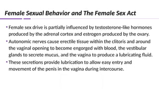 Female Sexual Behavior and The Female Sex Act
• Female sex drive is partially influenced by testosterone-like hormones
produced by the adrenal cortex and estrogen produced by the ovary.
• Autonomic nerves cause erectile tissue within the clitoris and around
the vaginal opening to become engorged with blood, the vestibular
glands to secrete mucus, and the vagina to produce a lubricating fluid.
• These secretions provide lubrication to allow easy entry and
movement of the penis in the vagina during intercourse.
 