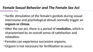 Female Sexual Behavior and The Female Sex Act
•Tactile stimulation of the female’s genitals during sexual
intercourse and psychological stimuli normally trigger an
orgasm or climax.
•After the sex act, there is a period of resolution, which is
characterized by an overall sense of satisfaction and
relaxation.
•Females can experience successive orgasms.
•Orgasm is not necessary for fertilization to occur.
 