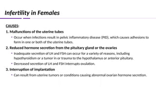 Infertility in Females
CAUSES:
1. Malfunctions of the uterine tubes
• Occur when infections result in pelvic inflammatory disease (PID), which causes adhesions to
form in one or both of the uterine tubes.
2. Reduced hormone secretion from the pituitary gland or the ovaries
• Inadequate secretion of LH and FSH can occur for a variety of reasons, including
hypothyroidism or a tumor in or trauma to the hypothalamus or anterior pituitary.
• Decreased secretion of LH and FSH interrupts ovulation.
3. Interruption of implantation
• Can result from uterine tumors or conditions causing abnormal ovarian hormone secretion.
 