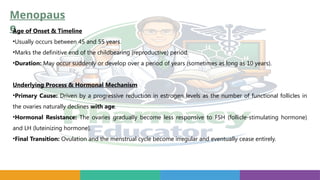 Menopaus
e
Age of Onset & Timeline
•Usually occurs between 45 and 55 years.
•Marks the definitive end of the childbearing (reproductive) period.
•Duration: May occur suddenly or develop over a period of years (sometimes as long as 10 years).
Underlying Process & Hormonal Mechanism
•Primary Cause: Driven by a progressive reduction in estrogen levels as the number of functional follicles in
the ovaries naturally declines with age.
•Hormonal Resistance: The ovaries gradually become less responsive to FSH (follicle-stimulating hormone)
and LH (luteinizing hormone).
•Final Transition: Ovulation and the menstrual cycle become irregular and eventually cease entirely.
 