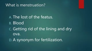 What is menstruation?
A. The lost of the featus.
B. Blood
C. Getting rid of the lining and dry
ova.
D. A synonym for fertilization.
 