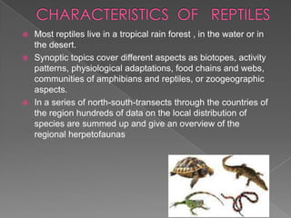Most reptiles live in a tropical rain forest , in the water or in
the desert.
 Synoptic topics cover different aspects as biotopes, activity
patterns, physiological adaptations, food chains and webs,
communities of amphibians and reptiles, or zoogeographic
aspects.
 In a series of north-south-transects through the countries of
the region hundreds of data on the local distribution of
species are summed up and give an overview of the
regional herpetofaunas


 
