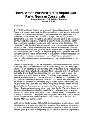 The New Path Forward for the Republican
Party: German Conservatism
Andrew Langford (BA, Political Science)
August 9, 2017
Introduction:
The 2016 Presidential Election yet once again showed how divided the United
States is. It showed how fragile the Republican Party is as it remains splintered
between the Progressive-Liberal wing, the self-proclaimed “Moderates” and
“Centrists,” libertarianism, the so-called “Alt Right,” and a deeply divided
conservative wing. The Progressive-Liberal Republicans claim to be conservative
as they collaborate with the Democrats to push for more government, higher
taxes, and more spending, deficits, and debt, claiming to be “bipartisan.” The
“Moderates” and “Centrists” are satisfied with how things are and want to keep
the status quo. Libertarian Republicans want to have a free market, based on
laissez-faire economics, and generally take a libertine view on religion, morality,
and social issues. The “Alt Right” is a splinter group without principle and with a
view of history and human development as evolutionary. We could probably split
conservatism into three main groups between fiscal/market conservatism,
national defense/foreign policy neo-conservatism, and moral/traditional social
conservatism.
Donald Trump managed to win the Republican Presidential Nomination in 2016,
averaging about 40% of the Republican Caucus/Primary vote, in a campaign
where 65% of Republicans polled wanted anybody besides Trump. Republicans
like Jeb Bush, Chris Christie, Ben Carson, Mike Huckabee, and Rick Santorum
eventually dropped out when they did not win very many votes in Iowa, New
Hampshire, and South Carolina. Marco Rubio failed to win his home State of
Florida, and only managed to win the Minnesota Caucuses and Washington, DC
and split the conservative vote with Ted Cruz. John Kasich was his strongest in
the Northeast and Midwest, managing only to win his home State of Ohio. Ted
Cruz won the Iowa Caucuses by a narrow margin over Donald Trump, lost the
South to Donald Trump, and did his best in the West where he won his home
State of Texas and won Kansas, Oklahoma, Utah, Alaska, Wyoming, Idaho, and
the Colorado delegation in the first round of voting, also managing to win the
Maine Caucus and Wisconsin Primary. Polls predicted Hillary Clinton would sail
to victory in November. The popular vote margin was extremely close as Donald
Trump swept the South and the West and won Pennsylvania, Florida, Ohio,
Indiana, Michigan, and Wisconsin.
Voter turnout hardly reaches 50% in US elections in these modern times. Most
eligible voters and voting age adults feel alienated. They feel their votes do not
count and do not matter and would not make a difference in elections. Millions
live and grow up in cities in dire poverty and in a state of perpetual dependence
 