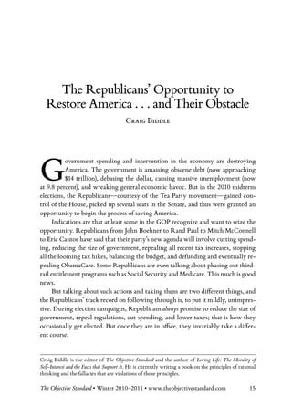 The Republicans’ Opportunity to
   Restore America . . . and Their Obstacle
                                         Craig Biddle




G          overnment spending and intervention in the economy are destroying
           America. The government is amassing obscene debt (now approaching
           $14 trillion), debasing the dollar, causing massive unemployment (now
at 9.8 percent), and wreaking general economic havoc. But in the 2010 midterm
elections, the Republicans—courtesy of the Tea Party movement—gained con-
trol of the House, picked up several seats in the Senate, and thus were granted an
opportunity to begin the process of saving America.
      Indications are that at least some in the GOP recognize and want to seize the
opportunity. Republicans from John Boehner to Rand Paul to Mitch McConnell
to Eric Cantor have said that their party’s new agenda will involve cutting spend-
ing, reducing the size of government, repealing all recent tax increases, stopping
all the looming tax hikes, balancing the budget, and defunding and eventually re-
pealing ObamaCare. Some Republicans are even talking about phasing out third-
rail entitlement programs such as Social Security and Medicare. This much is good
news.
      But talking about such actions and taking them are two different things, and
the Republicans’ track record on following through is, to put it mildly, unimpres-
sive. During election campaigns, Republicans always promise to reduce the size of
government, repeal regulations, cut spending, and lower taxes; that is how they
occasionally get elected. But once they are in office, they invariably take a differ-
ent course.


Craig Biddle is the editor of The Objective Standard and the author of Loving Life: The Morality of
Self-Interest and the Facts that Support It. He is currently writing a book on the principles of rational
thinking and the fallacies that are violations of those principles.

The Objective Standard • Winter 2010–2011 • www.theobjectivestandard.com                              15
 