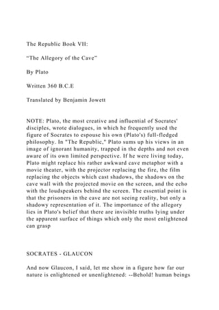 The Republic Book VII:
“The Allegory of the Cave”
By Plato
Written 360 B.C.E
Translated by Benjamin Jowett
NOTE: Plato, the most creative and influential of Socrates'
disciples, wrote dialogues, in which he frequently used the
figure of Socrates to espouse his own (Plato's) full-fledged
philosophy. In "The Republic," Plato sums up his views in an
image of ignorant humanity, trapped in the depths and not even
aware of its own limited perspective. If he were living today,
Plato might replace his rather awkward cave metaphor with a
movie theater, with the projector replacing the fire, the film
replacing the objects which cast shadows, the shadows on the
cave wall with the projected movie on the screen, and the echo
with the loudspeakers behind the screen. The essential point is
that the prisoners in the cave are not seeing reality, but only a
shadowy representation of it. The importance of the allegory
lies in Plato's belief that there are invisible truths lying under
the apparent surface of things which only the most enlightened
can grasp
SOCRATES - GLAUCON
And now Glaucon, I said, let me show in a figure how far our
nature is enlightened or unenlightened: --Behold! human beings
 