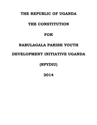 THE REPUBLIC OF UGANDA 
THE CONSTITUTION 
FOR 
NABULAGALA PARISH YOUTH 
DEVELOPMENT INITIATIVE UGANDA 
(NPYDIU) 
2014 
 