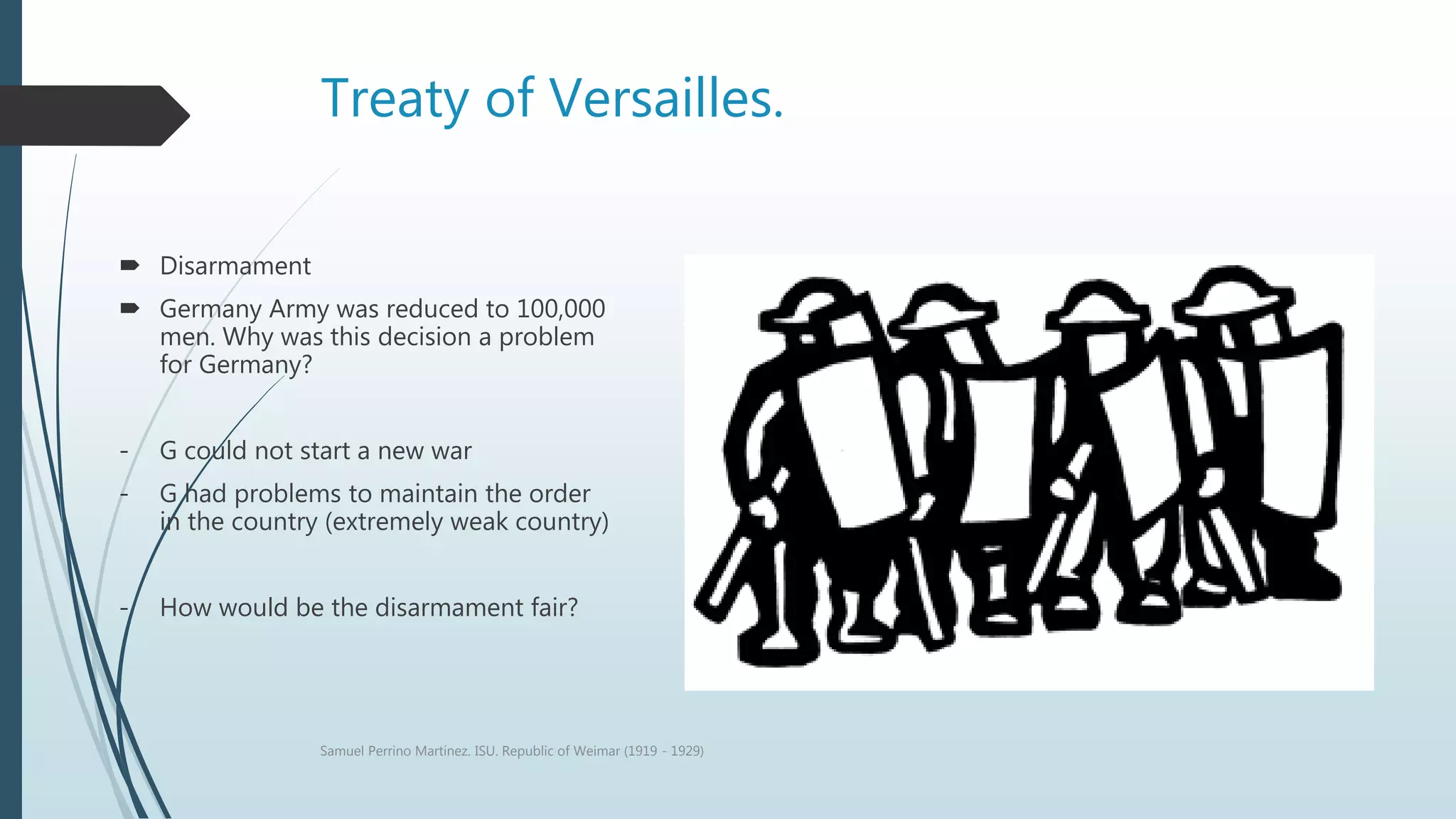 Treaty of Versailles.
 Disarmament
 Germany Army was reduced to 100,000
men. Why was this decision a problem
for Germany?
- G could not start a new war
- G had problems to maintain the order
in the country (extremely weak country)
- How would be the disarmament fair?
Samuel Perrino Martínez. ISU. Republic of Weimar (1919 - 1929)
 
