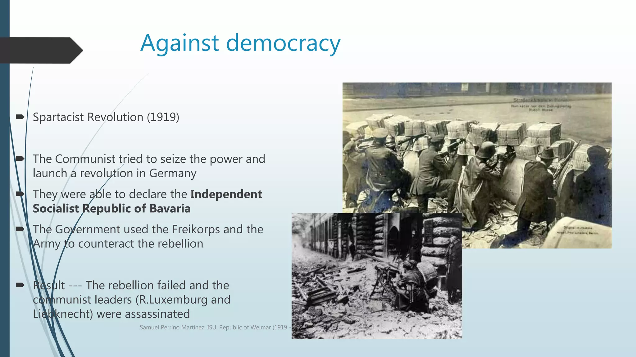 Against democracy
 Spartacist Revolution (1919)
 The Communist tried to seize the power and
launch a revolution in Germany
 They were able to declare the Independent
Socialist Republic of Bavaria
 The Government used the Freikorps and the
Army to counteract the rebellion
 Result --- The rebellion failed and the
communist leaders (R.Luxemburg and
Liebknecht) were assassinated
Samuel Perrino Martínez. ISU. Republic of Weimar (1919 - 1929)
 