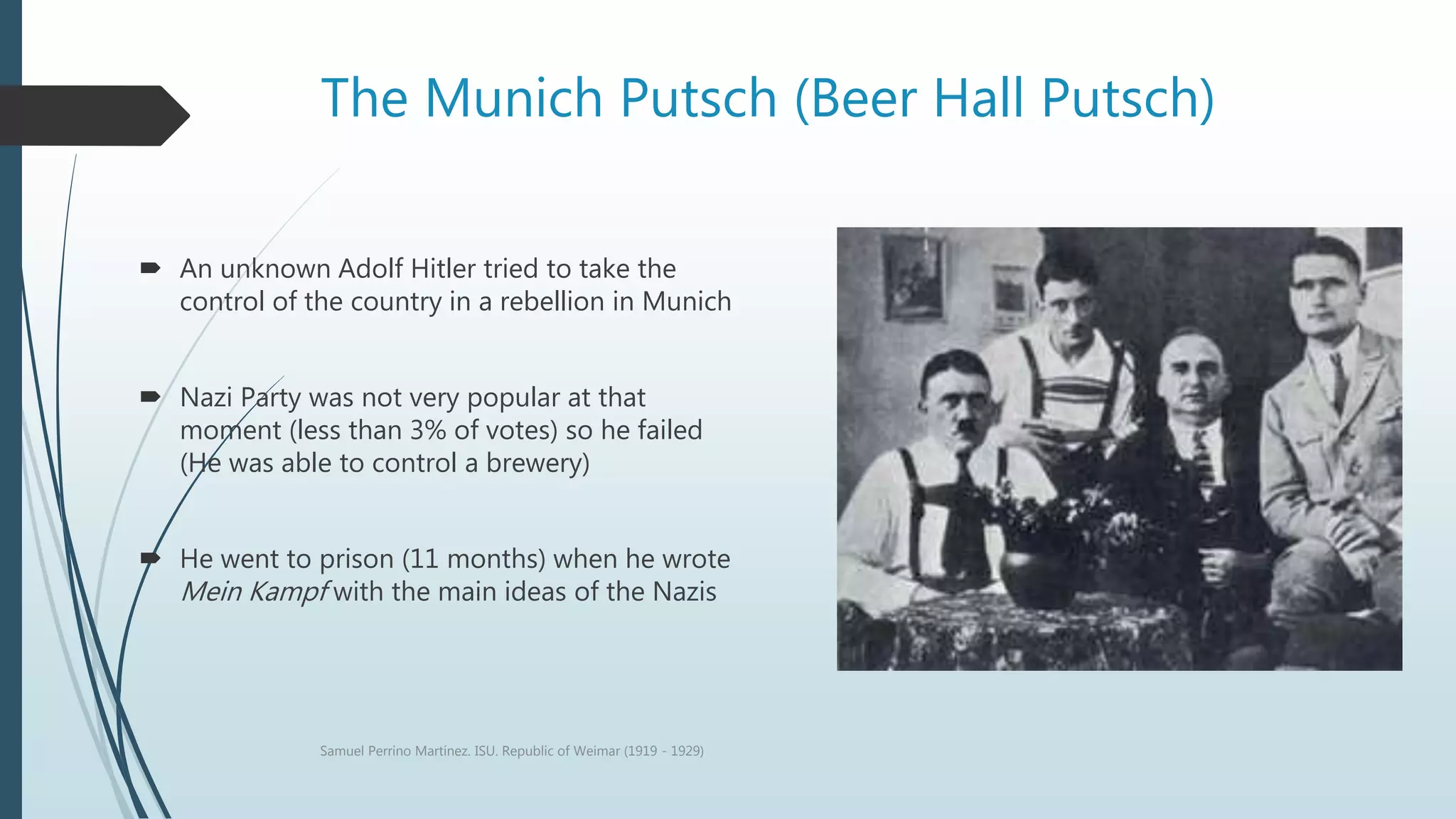 The Munich Putsch (Beer Hall Putsch)
 An unknown Adolf Hitler tried to take the
control of the country in a rebellion in Munich
 Nazi Party was not very popular at that
moment (less than 3% of votes) so he failed
(He was able to control a brewery)
 He went to prison (11 months) when he wrote
Mein Kampf with the main ideas of the Nazis
Samuel Perrino Martínez. ISU. Republic of Weimar (1919 - 1929)
 