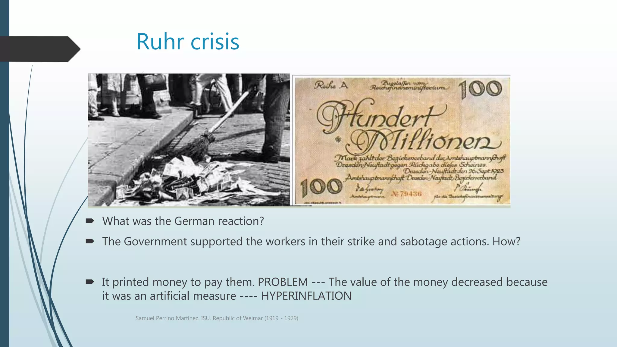 Ruhr crisis
 What was the German reaction?
 The Government supported the workers in their strike and sabotage actions. How?
 It printed money to pay them. PROBLEM --- The value of the money decreased because
it was an artificial measure ---- HYPERINFLATION
Samuel Perrino Martínez. ISU. Republic of Weimar (1919 - 1929)
 