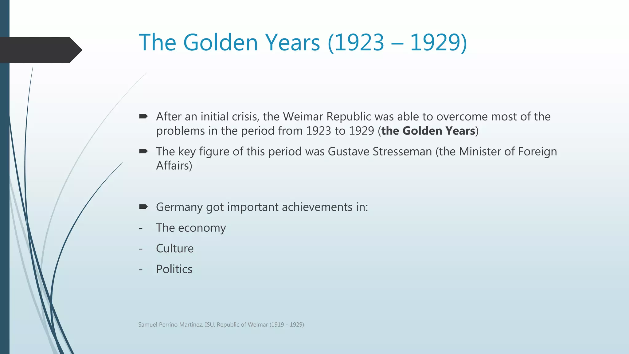 The Golden Years (1923 – 1929)
 After an initial crisis, the Weimar Republic was able to overcome most of the
problems in the period from 1923 to 1929 (the Golden Years)
 The key figure of this period was Gustave Stresseman (the Minister of Foreign
Affairs)
 Germany got important achievements in:
- The economy
- Culture
- Politics
Samuel Perrino Martínez. ISU. Republic of Weimar (1919 - 1929)
 