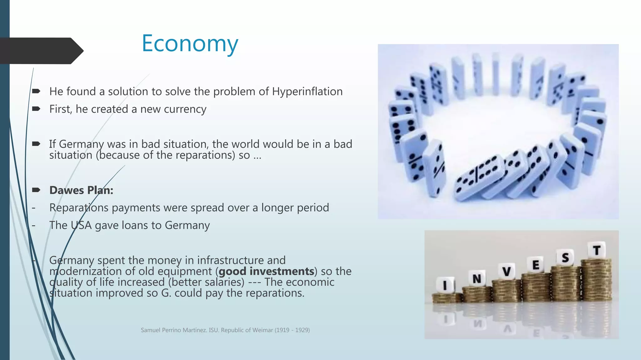 Economy
 He found a solution to solve the problem of Hyperinflation
 First, he created a new currency
 If Germany was in bad situation, the world would be in a bad
situation (because of the reparations) so …
 Dawes Plan:
- Reparations payments were spread over a longer period
- The USA gave loans to Germany
- Germany spent the money in infrastructure and
modernization of old equipment (good investments) so the
quality of life increased (better salaries) --- The economic
situation improved so G. could pay the reparations.
Samuel Perrino Martínez. ISU. Republic of Weimar (1919 - 1929)
 